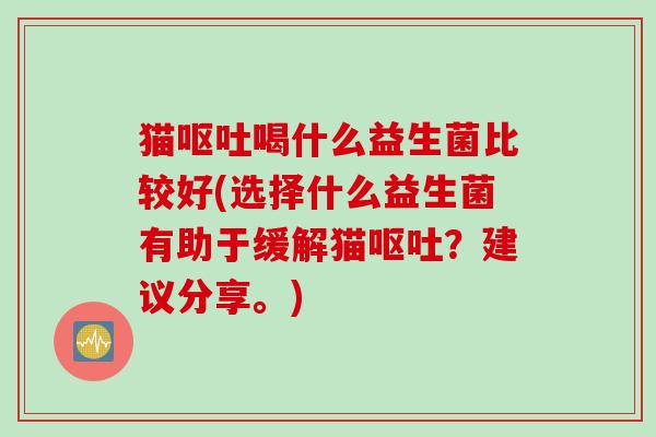 猫呕吐喝什么益生菌比较好(选择什么益生菌有助于缓解猫呕吐？建议分享。)