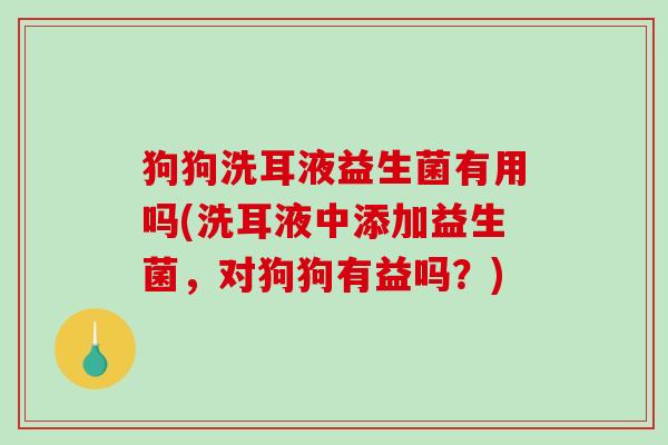 狗狗洗耳液益生菌有用吗(洗耳液中添加益生菌，对狗狗有益吗？)