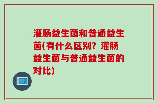 灌肠益生菌和普通益生菌(有什么区别？灌肠益生菌与普通益生菌的对比)
