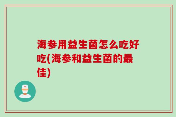 海参用益生菌怎么吃好吃(海参和益生菌的最佳)