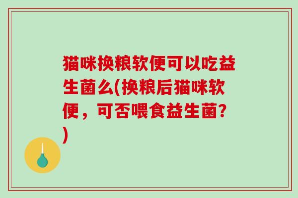 猫咪换粮软便可以吃益生菌么(换粮后猫咪软便，可否喂食益生菌？)