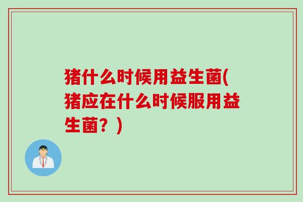 猪什么时候用益生菌(猪应在什么时候服用益生菌?) 猪什么时候用益生菌(猪应在什么时候服用益生菌?)