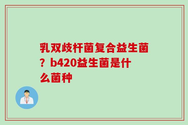 乳双歧杆菌复合益生菌？b420益生菌是什么菌种