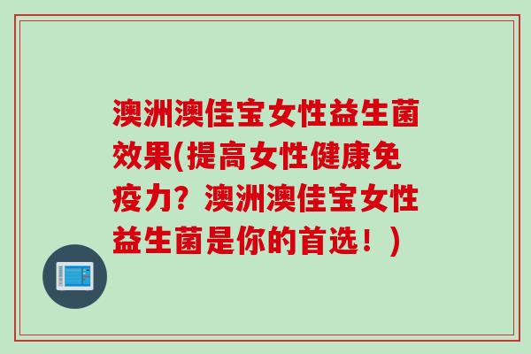 澳洲澳佳宝女性益生菌效果(提高女性健康免疫力？澳洲澳佳宝女性益生菌是你的首选！)