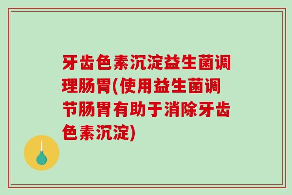 牙齿色素沉淀益生菌调理肠胃(使用益生菌调节肠胃有助于消除牙齿色素沉淀)