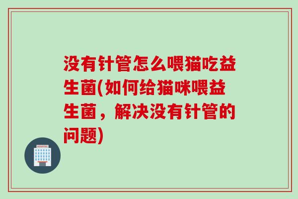 没有针管怎么喂猫吃益生菌(如何给猫咪喂益生菌，解决没有针管的问题)