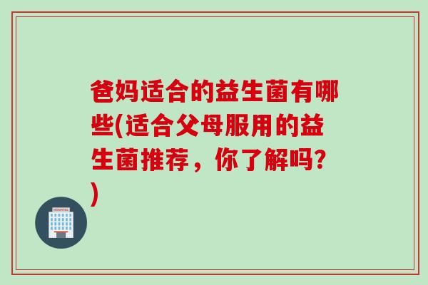 爸妈适合的益生菌有哪些(适合父母服用的益生菌推荐,你了解吗?) 爸妈适合的益生菌有哪些(适合父母服用的益生菌推荐,你了解吗?)