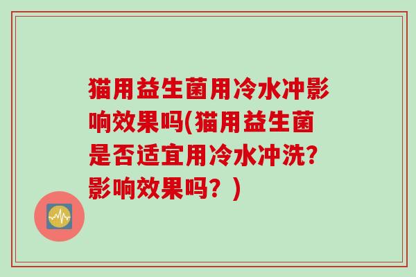 猫用益生菌用冷水冲影响效果吗(猫用益生菌是否适宜用冷水冲洗?影响效果吗?) 猫用益生菌用冷水冲影响效果吗(猫用益生菌是否适宜用冷水冲洗?影响效果吗?)