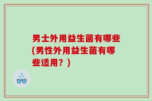 男士外用益生菌有哪些(男性外用益生菌有哪些适用？)