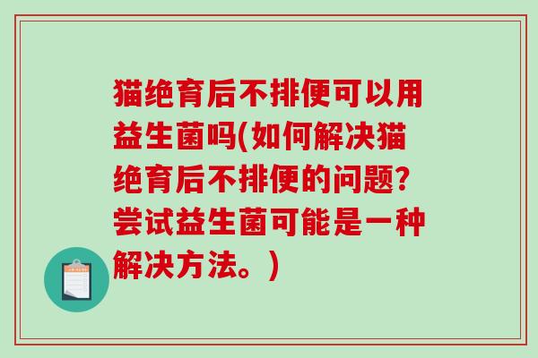 猫绝育后不排便可以用益生菌吗(如何解决猫绝育后不排便的问题？尝试益生菌可能是一种解决方法。)