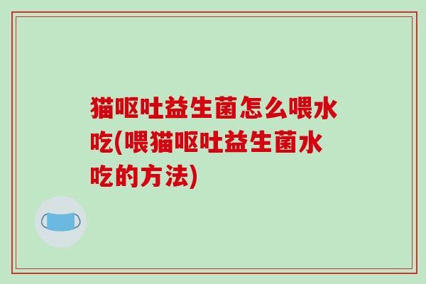 猫呕吐益生菌怎么喂水吃(喂猫呕吐益生菌水吃的方法)
