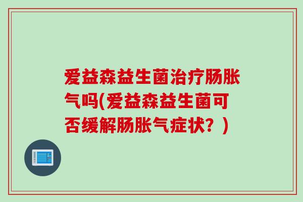 爱益森益生菌肠吗(爱益森益生菌可否缓解肠症状?) 爱益森益生菌肠吗(爱益森益生菌可否缓解肠症状?)
