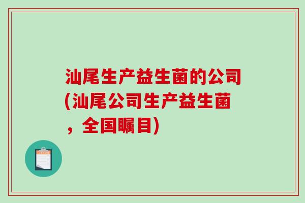 汕尾生产益生菌的公司(汕尾公司生产益生菌，全国瞩目)