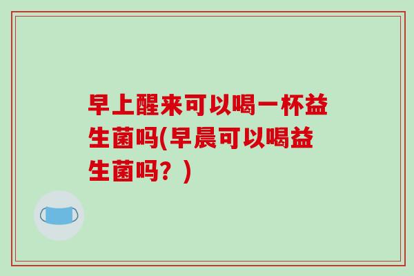 早上醒来可以喝一杯益生菌吗(早晨可以喝益生菌吗？)