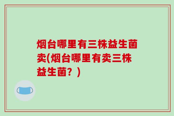 烟台哪里有三株益生菌卖(烟台哪里有卖三株益生菌？)