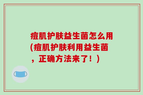 痘肌护肤益生菌怎么用(痘肌护肤利用益生菌，正确方法来了！)