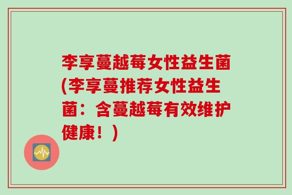 李享蔓越莓女性益生菌(李享蔓推荐女性益生菌：含蔓越莓有效维护健康！)