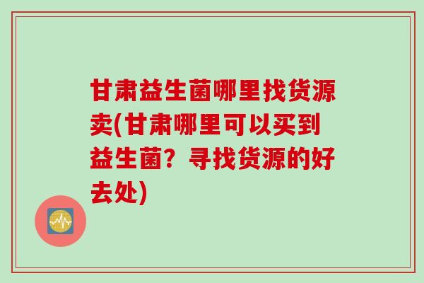甘肃益生菌哪里找货源卖(甘肃哪里可以买到益生菌？寻找货源的好去处)