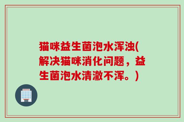 猫咪益生菌泡水浑浊(解决猫咪消化问题，益生菌泡水清澈不浑。)