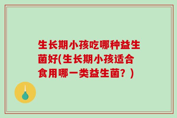 生长期小孩吃哪种益生菌好(生长期小孩适合食用哪一类益生菌？)