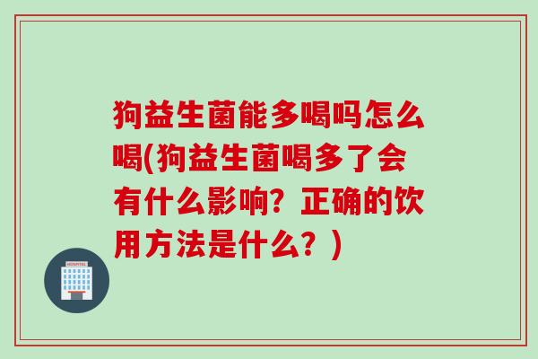 狗益生菌能多喝吗怎么喝(狗益生菌喝多了会有什么影响？正确的饮用方法是什么？)