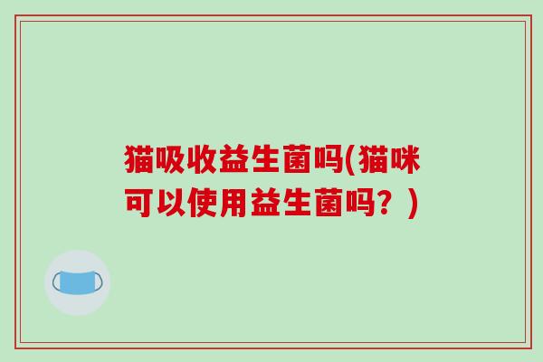 猫吸收益生菌吗(猫咪可以使用益生菌吗？)
