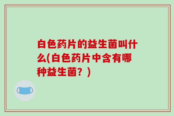 白色药片的益生菌叫什么(白色药片中含有哪种益生菌？)