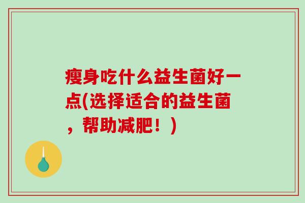 瘦身吃什么益生菌好一点(选择适合的益生菌,帮助!) 瘦身吃什么益生菌好一点(选择适合的益生菌,帮助!)