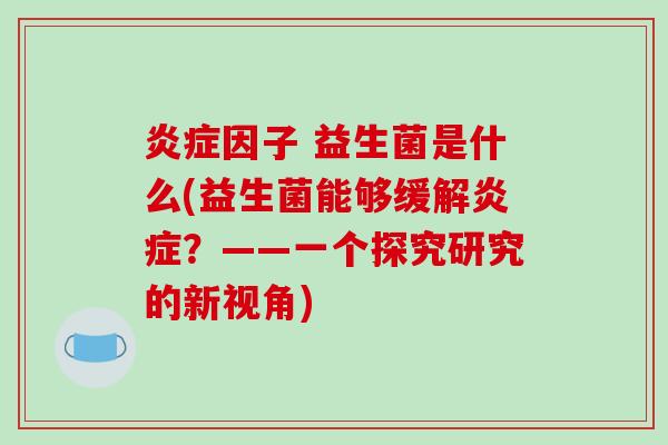 炎症因子 益生菌是什么(益生菌能够缓解炎症？——一个探究研究的新视角)