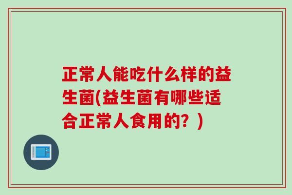 正常人能吃什么样的益生菌(益生菌有哪些适合正常人食用的？)