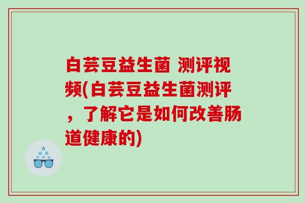 白芸豆益生菌 测评视频(白芸豆益生菌测评，了解它是如何改善肠道健康的)