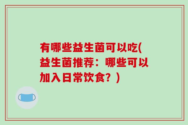 有哪些益生菌可以吃(益生菌推荐:哪些可以加入日常饮食?) 有哪些益生菌可以吃(益生菌推荐:哪些可以加入日常饮食?)