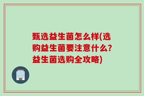 甄选益生菌怎么样(选购益生菌要注意什么？益生菌选购全攻略)