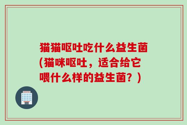 猫猫呕吐吃什么益生菌(猫咪呕吐，适合给它喂什么样的益生菌？)