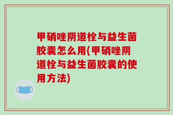 甲硝唑阴道栓与益生菌胶囊怎么用(甲硝唑阴道栓与益生菌胶囊的使用方法)