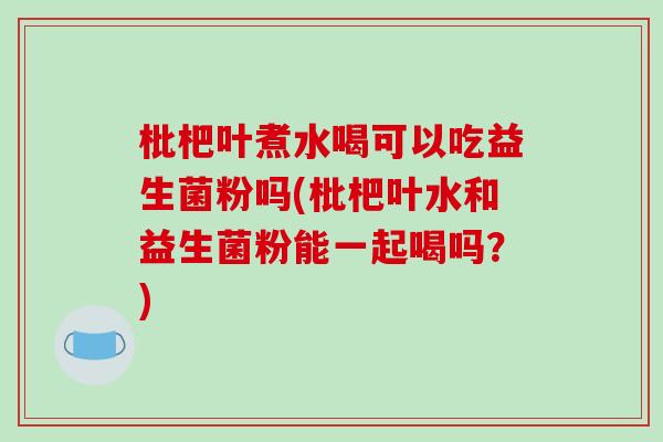 枇杷叶煮水喝可以吃益生菌粉吗(枇杷叶水和益生菌粉能一起喝吗？)