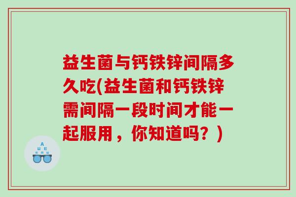 益生菌与钙铁锌间隔多久吃(益生菌和钙铁锌需间隔一段时间才能一起服用,你知道吗?) 益生菌与钙铁锌间隔多久吃(益生菌和钙铁锌需间隔一段时间才能一起服用,你知道吗?)
