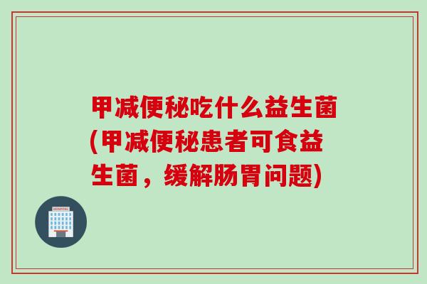 甲减便秘吃什么益生菌(甲减便秘患者可食益生菌，缓解肠胃问题)