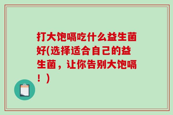 打大饱嗝吃什么益生菌好(选择适合自己的益生菌，让你告别大饱嗝！)