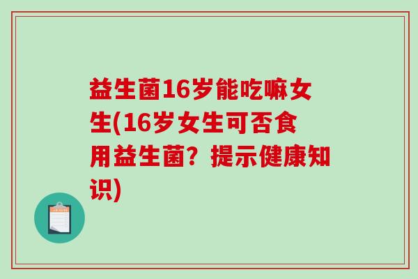 益生菌16岁能吃嘛女生(16岁女生可否食用益生菌？提示健康知识)