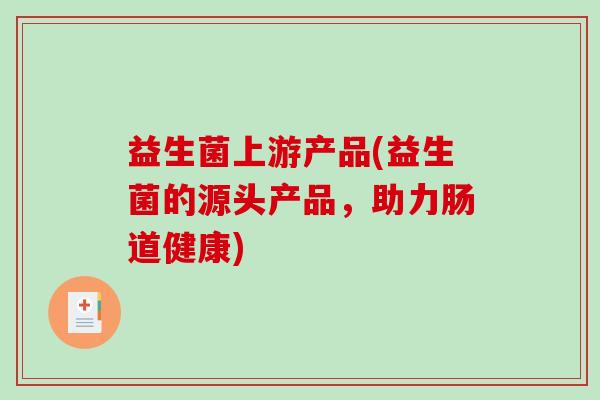 益生菌上游产品(益生菌的源头产品，助力肠道健康)