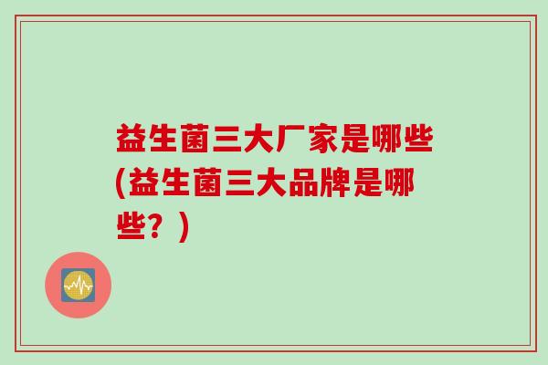 益生菌三大厂家是哪些(益生菌三大品牌是哪些？)