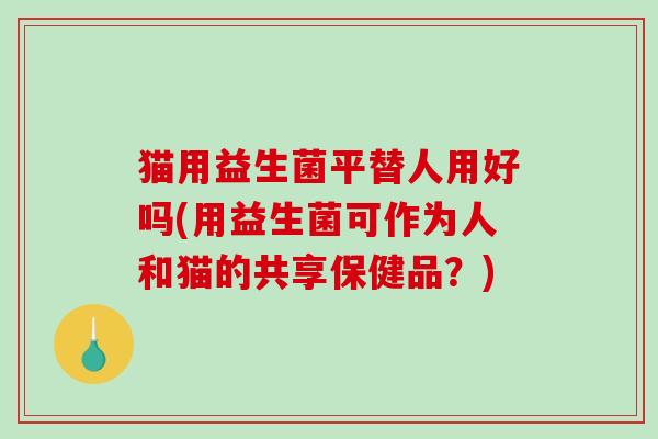 猫用益生菌平替人用好吗(用益生菌可作为人和猫的共享保健品?) 猫用益生菌平替人用好吗(用益生菌可作为人和猫的共享保健品?)