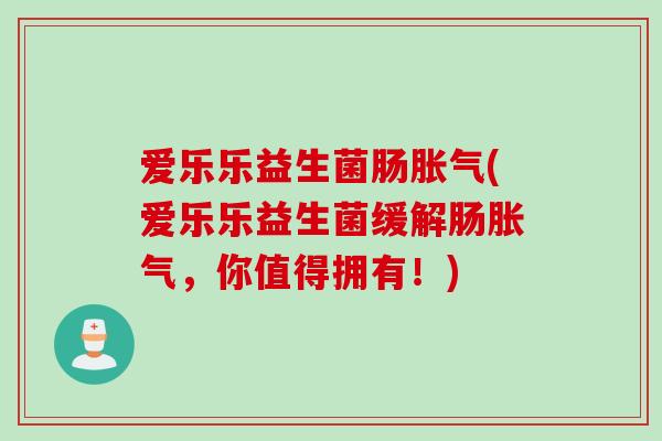 爱乐乐益生菌肠胀气(爱乐乐益生菌缓解肠胀气，你值得拥有！)