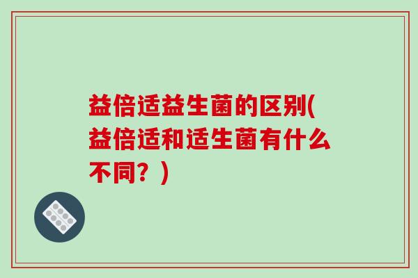 益倍适益生菌的区别(益倍适和适生菌有什么不同？)