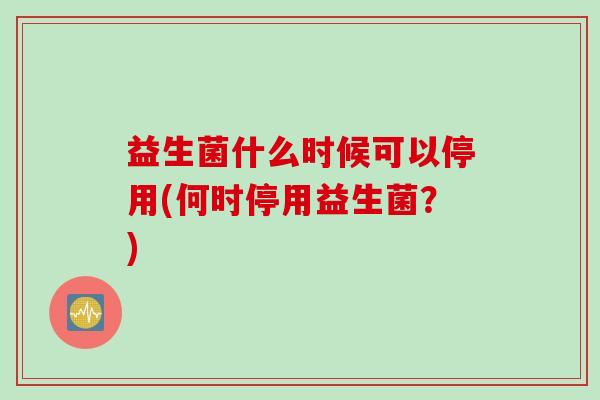 益生菌什么时候可以停用(何时停用益生菌？)