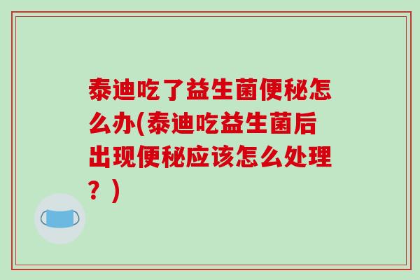 泰迪吃了益生菌便秘怎么办(泰迪吃益生菌后出现便秘应该怎么处理？)