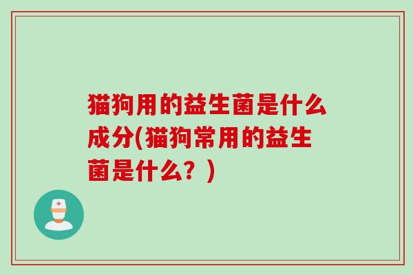 猫狗用的益生菌是什么成分(猫狗常用的益生菌是什么？)