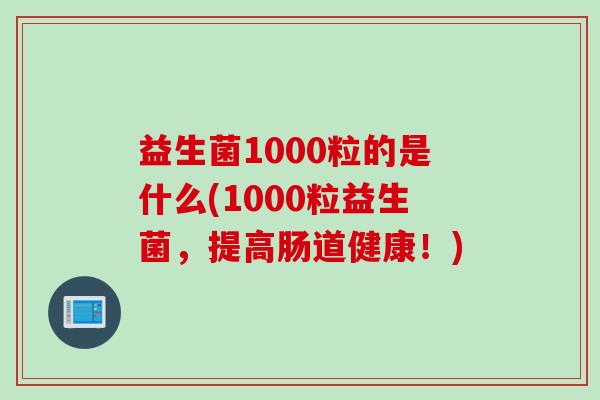 益生菌1000粒的是什么(1000粒益生菌，提高肠道健康！)
