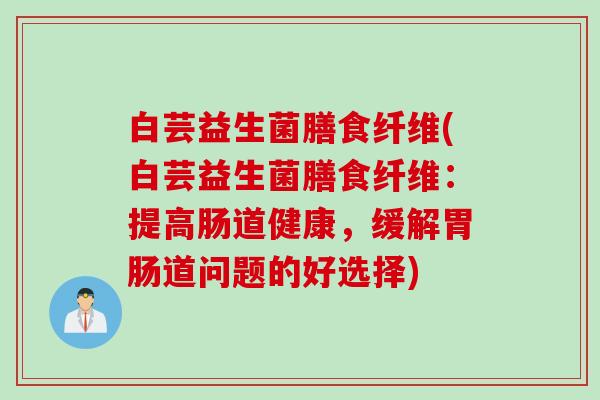 白芸益生菌膳食纤维(白芸益生菌膳食纤维：提高肠道健康，缓解胃肠道问题的好选择)